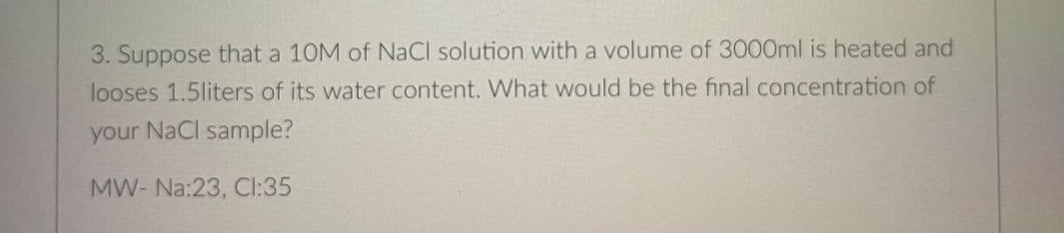 3. Suppose that a 10M of NaCl solution with a volume of 3000ml is heated and
looses 1.5liters of its water content. What would be the final concentration of
your NaCl sample?
MW- Na:23, CI:35
