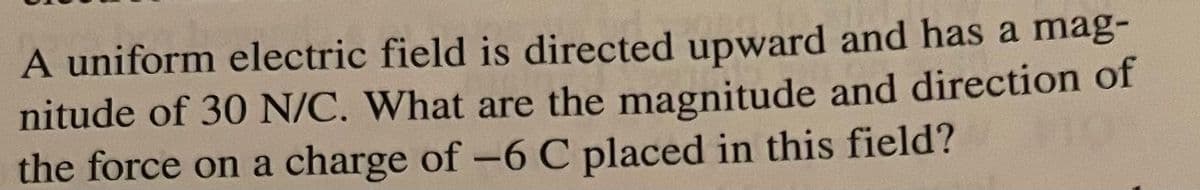 A uniform electric field is directed upward and has a mag-
nitude of 30 N/C. What are the magnitude and direction of
the force on a charge of -6 C placed in this field?
