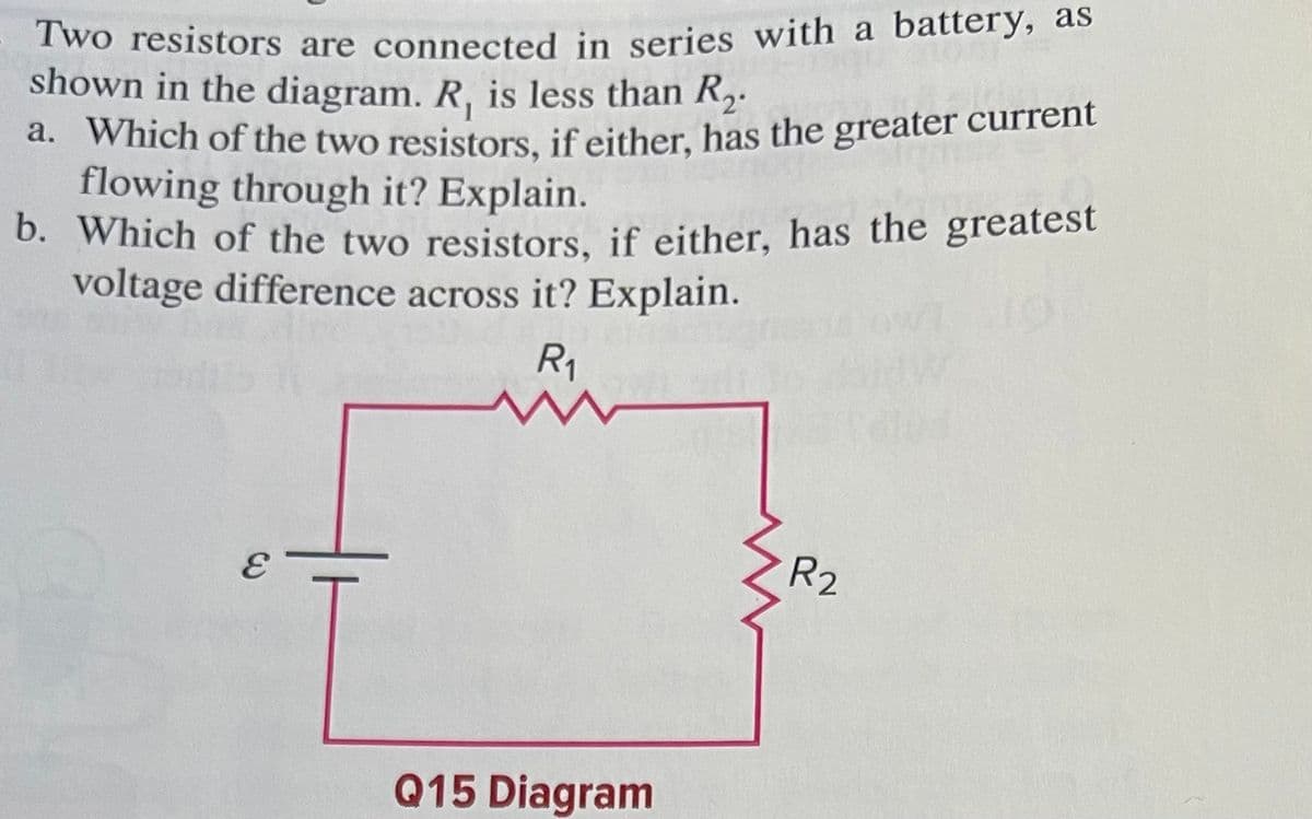 Two resistors are connected in series with a battery, as
b. Which of the two resistors, if either, has the greatest
shown in the diagram. R, is less than R2.
a. Which of the two resistors, if either, has the greater current
flowing through it? Explain.
b. Which of the two resistors, if either, has the greatest
voltage difference across it? Explain.
R1
R2
Q15 Diagram
