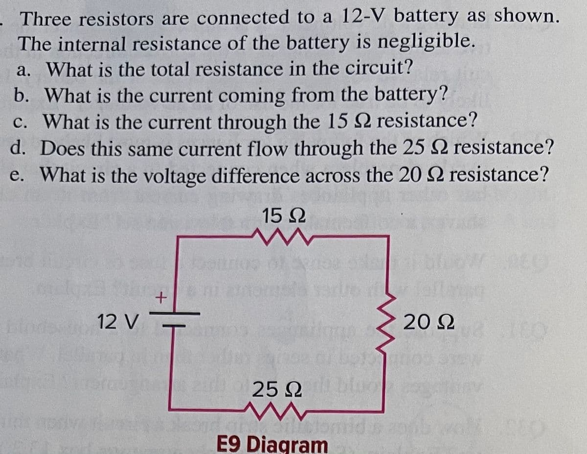 . Three resistors are connected to a 12-V battery as shown.
The internal resistance of the battery is negligible.
a. What is the total resistance in the circuit?
b. What is the current coming from the battery?
c. What is the current through the 15 2 resistance?
d. Does this same current flow through the 25 2 resistance?
e. What is the voltage difference across the 20 2 resistance?
15 2
12 V
20 2
T.
25 2
E9 Diagram
