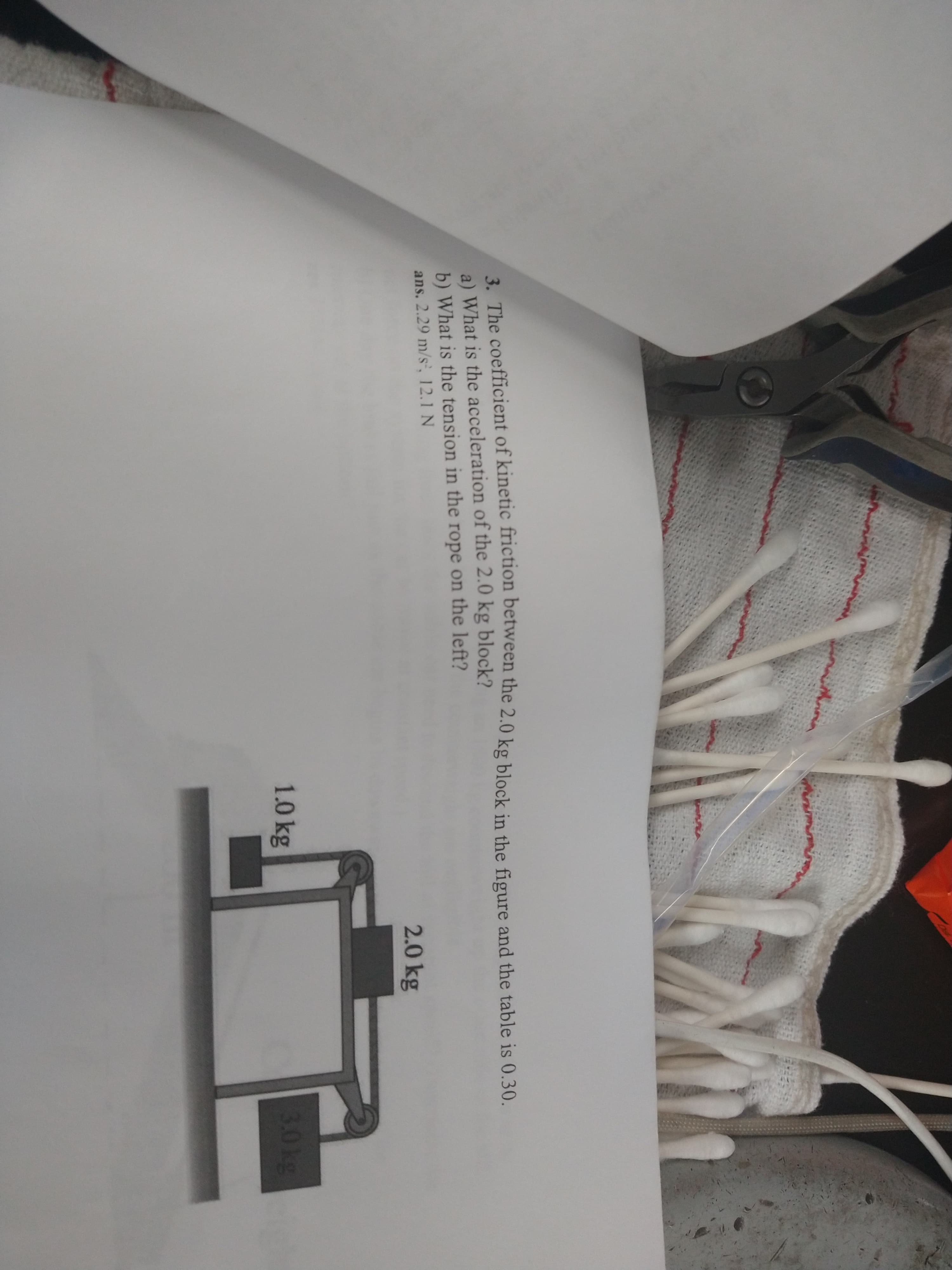 3. The coefficient of kinetic friction between the 2.0 kg block in the figure and the table is 0.30.
a) What is the acceleration of the 2.0 kg block?
b) What is the tension in the rope on the left?
ans. 2.29 m/s', 12.1 N
2.0 kg
