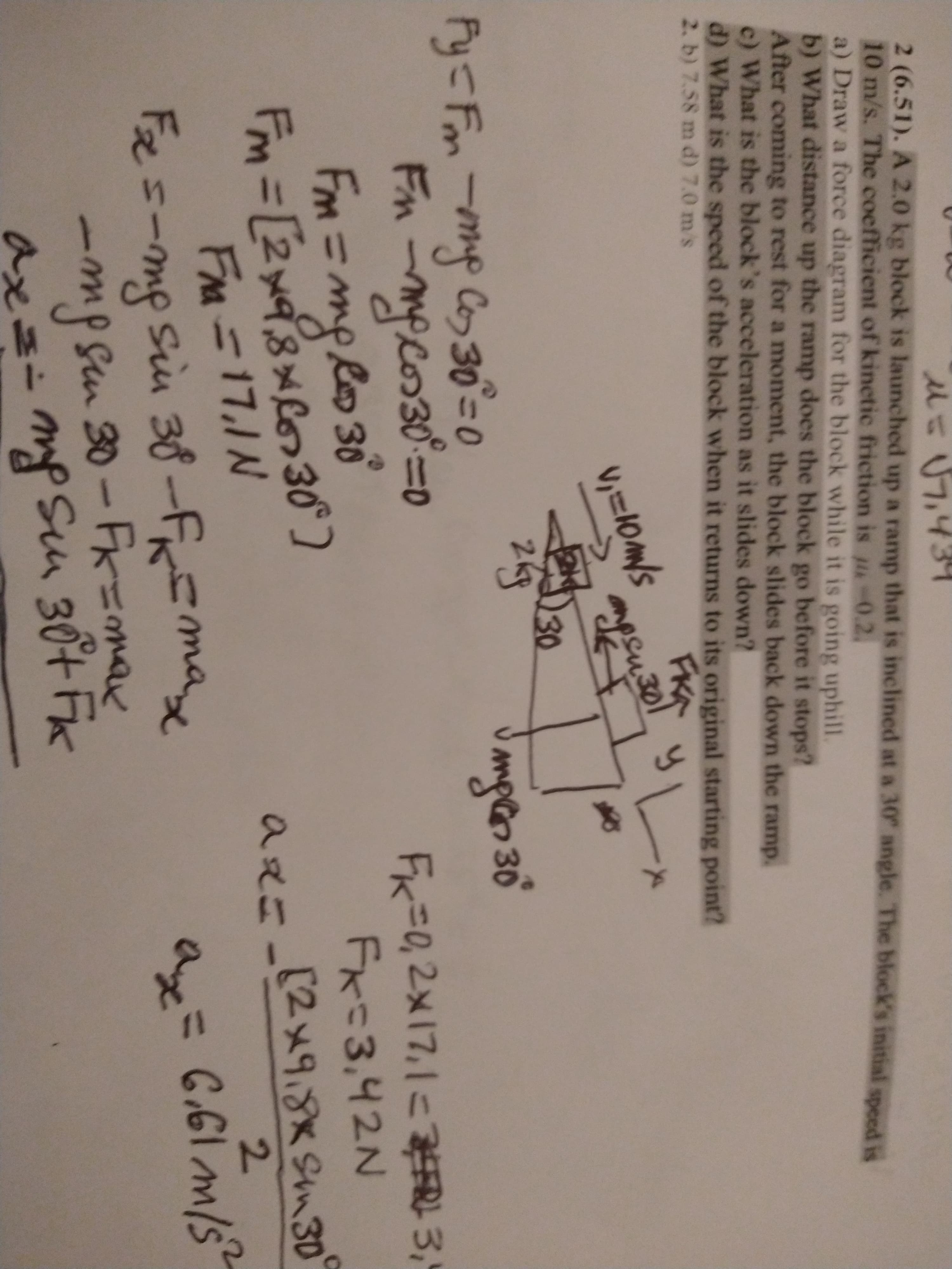 2 (6.51). A 2.0 kg block is launched up a ramp that is inclined at a 30 angle. The block's initial meed is
10 m/s. The coefficient of kinetic friction is -0.2.
a) Draw a force diagram for the block while it is going uphill.
b) What distance up the ramp does the block go before it stops?
After coming to rest for a moment, the block slides back down the ramp.
c) What is the block's acceleration as it slides down?
d) What is the speed of the block when it returns to its original starting point?
2. b) 7.58 m d) 7.0 m's
FKA
