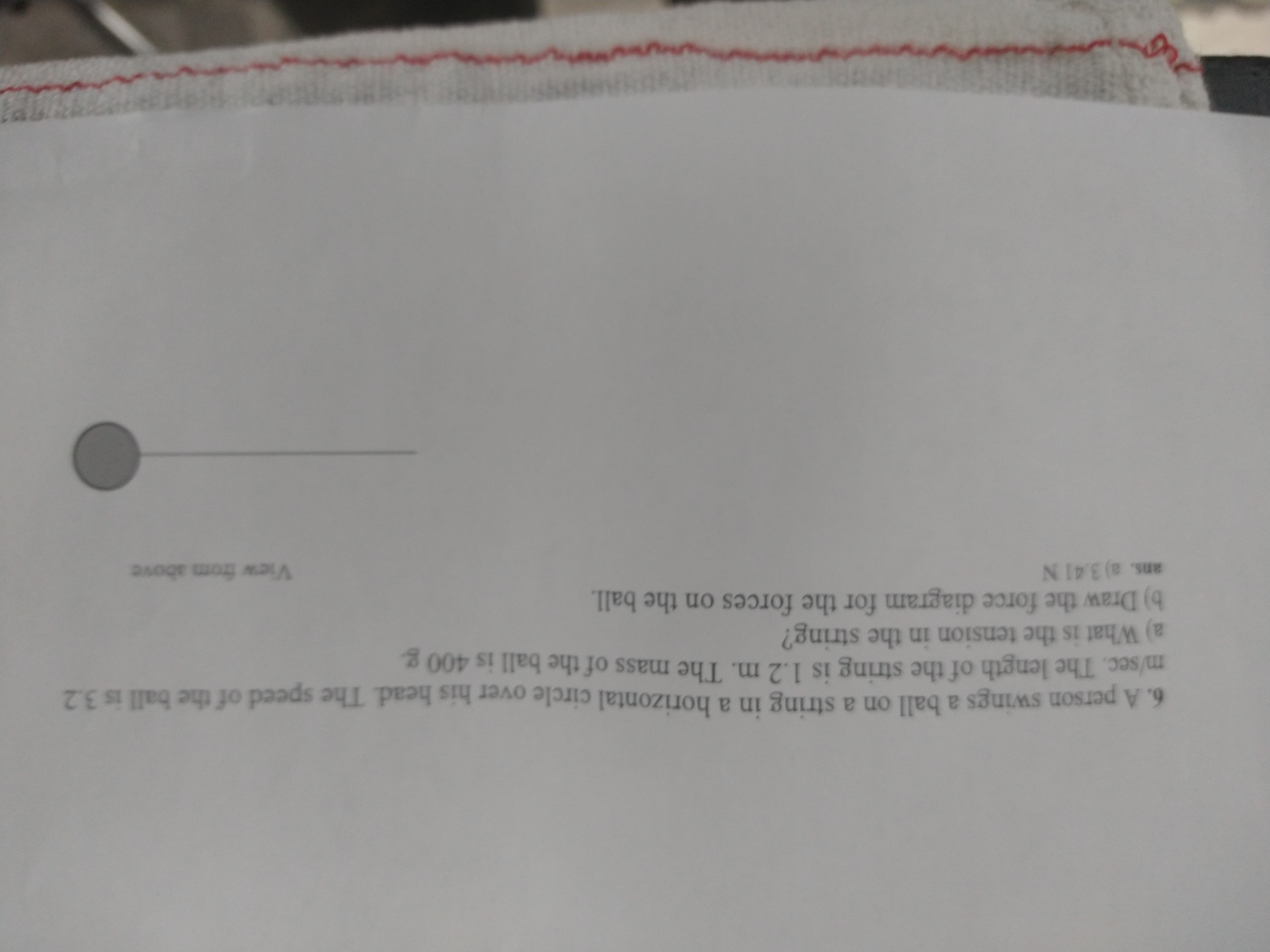 ans. a) 3.41 N
a) What is the tension in the string?
m/sec. The length of the string is 1.2 m. The mass of the ball is 400 g.
b) Draw the force diagram for the forces on the ball.
View from above
6. A person swings a ball on a string in a horizontal circle over his head. The speed of the ball is 3.2
