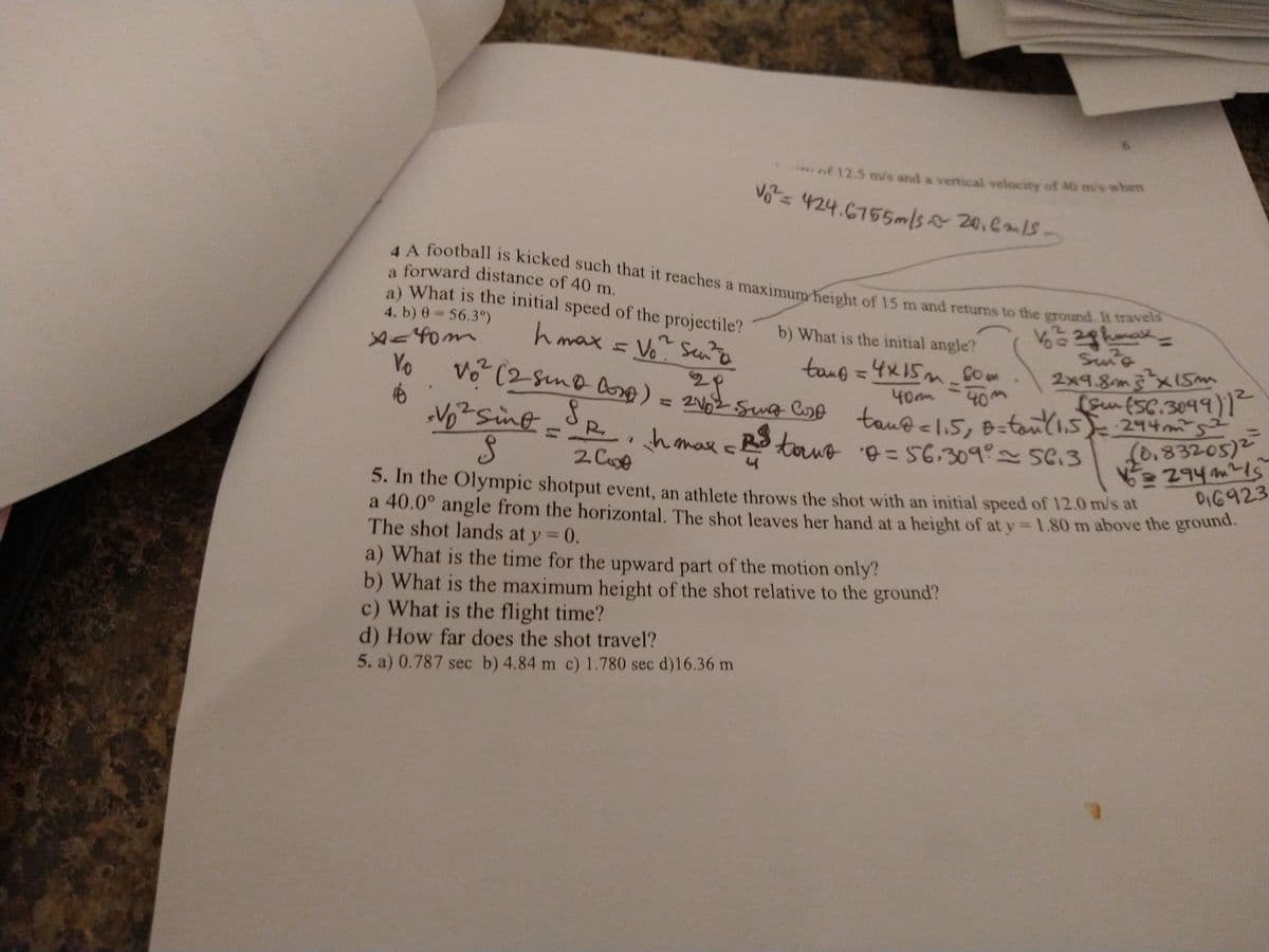 vo= 424.6755m/s20.6m1S-
4 A football is kicked such that it reaches a maximum height of 15 m and returns to the ground. It travels
a forward distance of 40 m.
rnf 12.5 m/s and a vertical velocity of 40 m/s when
Vo= 424.6755m/s 20.Cm1S.
AA football is kicked such that it reaches a maximum height of 15 m and returns to the ground.
a) What is the initial speed of the projectile?
4. b) 0 = 56.3°)
V=2ghmak,
b) What is the initial angle?
hmax = Vo Sento
Sune
2x9.8m3x1s
(gm(SC.3099)1
tau@<1,5, B=tanli.s 94m's
0.83205)2
294 m2!s
DI6923
tang=4x15mGom
Yo
28
%3D
40m
40
0m
hamar no = 56,309 5613
5. In the Olympic shotput event, an athlete throws the shot with an initial speed of 12.0 m/s at
a 40.0° angle from the horizontal. The shot leaves her hand at a height of at y 1.80 m above the ground.
The shot lands at y = 0.
a) What is the time for the upward part of the motion only?
b) What is the maximum height of the shot relative to the ground?
c) What is the flight time?
d) How far does the shot travel?
5. a) 0.787 sec b) 4.84 m c) 1.780 sec d)16.36 m
