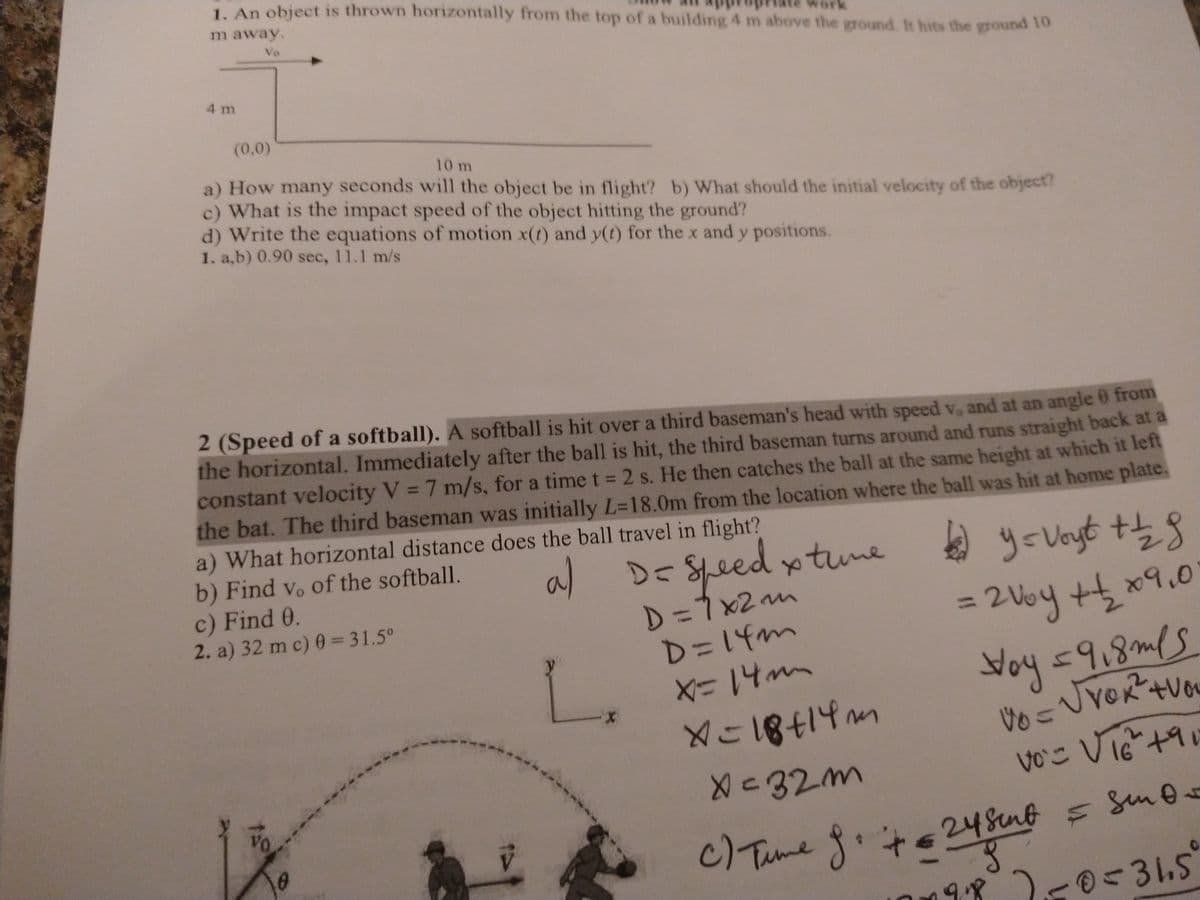 L. An object is thrown horizontally from the top of a building 4 m above the ground. It hits the ground 10
m away.
Vo
4 m
(0,0)
10 m
a) How many seconds will the object be in flight? b) What should the initial velocity of the object?
c) What is the impact speed of the object hitting the ground?
d) Write the equations of motion x(t) and y(t) for the x and y positions.
1. a,b) 0.90 sec, 11.1 m/s
2 (Speed of a softball). A softball is hit over a third baseman's head with speed v, and at an angle 0 from
the horizontal. Immediately after the ball is hit, the third baseman turns around and runs straight back at a
constant velocity V = 7 m/s, for a time t = 2 s. He then catches the ball at the same height at which it left
the bat. The third baseman was initially L=18.0m from the location where the ball was hit at home plate.
a) What horizontal distance does the ball travel in flight?
b) Find vo of the softball.
c) Find 0.
2. a) 32 m c) 0 = 31.5°
al
DE Spe
ed ytune
D=7 x2 m
D=14m
X=14mm
2 Voy +t x9.0
%3D
Noy <9,8mls
VしVeR-+Vou
bt.
メい18414m
voこ Vie+9
16
X<32m
C/Tume f.te248nt s Sn0
9.8 250-31.5
Vo
c)Tume
