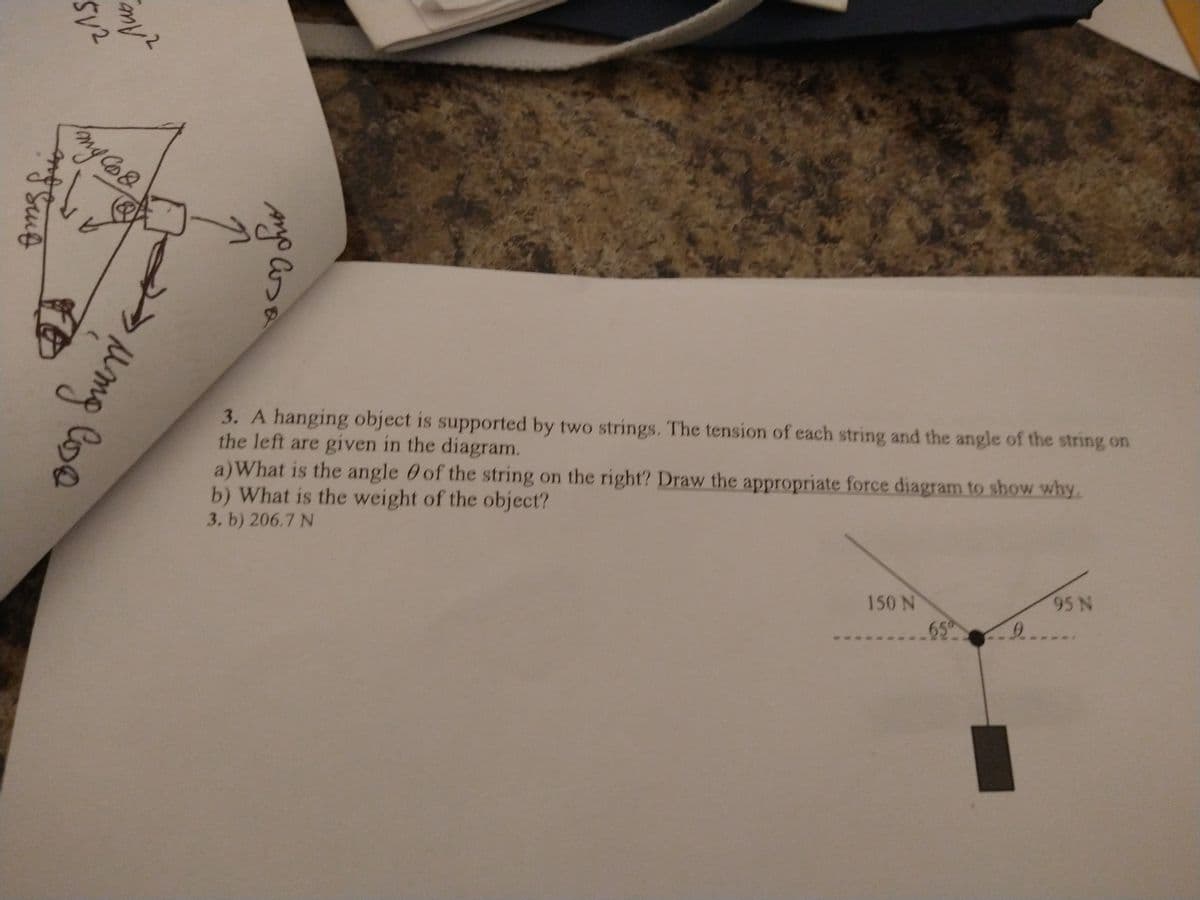 3. A hanging object is supported by two strings. The tension of each string and the angle of the string on
the left are given in the diagram.
a)What is the angle 0 of the string on the right? Draw the appropriate force diagram to show why.
b) What is the weight of the object?
3. b) 206.7 N
150N
95 N
65
9..
Anyo Csa
