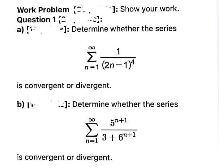 Work Problem -.
Question 1 2-.
a)
]: Show your work.
<]: Determine whether the series
1
Σ
n=1 (2n-1)4
is convergent or divergent.
b) l--
]: Determine whether the series
*
57+1
n=1
3+ 67+1
is convergent or divergent.
