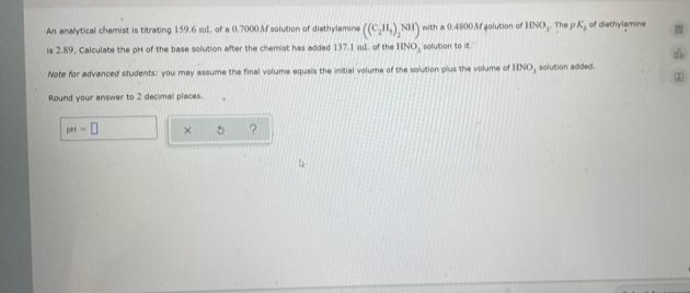 An analytical chemist is titrating 159.6 ml. of a 0.7000AM solution of diethylamine (G), NH)
with a 0.4800 M golution of INO, The pk, of diethylamine
is 2.89, Calculate the pH of the base solution after the chemist has added 137.1 ml. of the HNO, solution to it.
Note for advanced students: you may assume the final volume equals the initial volume of the solution plus the volume of IINO, solution added.
Round your answer to 2 decimal places.
