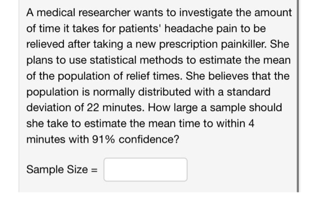 A medical researcher wants to investigate the amount
of time it takes for patients' headache pain to be
relieved after taking a new prescription painkiller. She
plans to use statistical methods to estimate the mean
of the population of relief times. She believes that the
population is normally distributed with a standard
deviation of 22 minutes. How large a sample should
she take to estimate the mean time to within 4
minutes with 91% confidence?
Sample Size =
