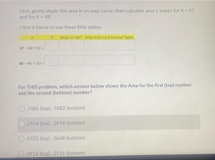 First, gently shade this area in on your curve, then calculate your z scores for X = 47
and for X = 48.
%3D
I find it handy to use these little tables:
Body or tail? Area from Unit Normal Table
47 - 46/1.50 =
48 - 46/1.50%3=
For THIS problem, which answer below shows the Area for the first (top) number
and the second (bottom) number?
.7486 (top): .9082 (bottom)
2514 (top); .0918 (bottom)
O.9332 (top); .0668 (bottom)
O.0918 (top); .2514 (bottom)
