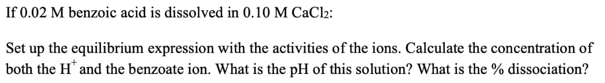 If 0.02 M benzoic acid is dissolved in 0.10 M CaCl2:
Set up the equilibrium expression with the activities of the ions. Calculate the concentration of
both the H" and the benzoate ion. What is the pH of this solution? What is the % dissociation?

