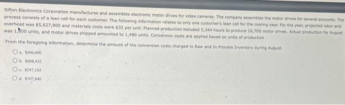 Sifton Electronics Corporation manufactures and assembles electronic motor drives for video cameras. The company assembles the motor drives for several accounts. The
process consists of a lean cell for each customer. The following information relates to only one customer's lean cell for the coming year. For the year, projected labor and
overhead was $5,627,900 and materials costs were $32 per unit. Planned production included 5,344 hours to produce 16,700 motor drives. Actual production for August
was 1,500 units, and motor drives shipped amounted to 1,480 units. Conversion costs are applied based on units of production
From the foregoing information, determine the amount of the conversion costs charged to Raw and In Process Inventory during August.
O $606,600
Ob $608,432
O $247,163
Od $107,840