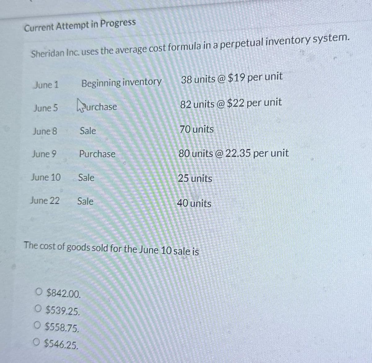 Current Attempt in Progress
Sheridan Inc. uses the average cost formula in a perpetual inventory system.
June 1
June 5
June 8
June 9
June 10
June 22
Beginning inventory
urchase
Sale
Purchase
Sale
Sale
38 units @ $19 per unit
82 units @ $22 per unit
O $842.00.
O $539.25.
O $558.75.
O $546.25.
70 units
80 units @ 22.35 per unit
25 units
40 units
The cost of goods sold for the June 10 sale is