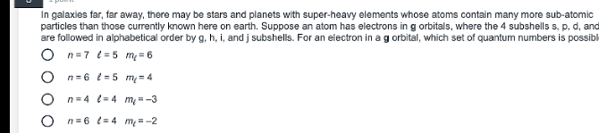 In galaxies far, far away, there may be stars and planets with super-heavy elements whose atoms contain many more sub-atomic
particles than those currently known here on earth. Suppose an atom has electrons in g orbitals, where the 4 subshells s, p, d, and
are followed in alphabetical order by g, h, i, and j subshells. For an electron in a g orbital, which set of quantum numbers is possibk
n=7 t=5 m= 6
O n=6 t = 5 m= 4
O n=4 (= 4 m--3
n= 6 t= 4 m =-2
