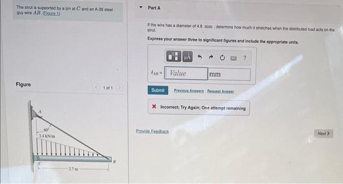 Part A
The strut is supported by a pin at C and an A-36 stoel
guy wire AB. (Eigure 1)
If the wire has a diameter of 4.8 mm, determine how much t stretches when the distributed load acts on the
strut.
Express your answer three to significant figures and include the appropriate unita.
?
SAn = Value
mm
Figure
< 1 of 1
Submit
Previous Answers Beguest Answer
X Incorrect; Try Again; One attempt remaining
Provide Feedback
60
Next>
3AANm
27 m

