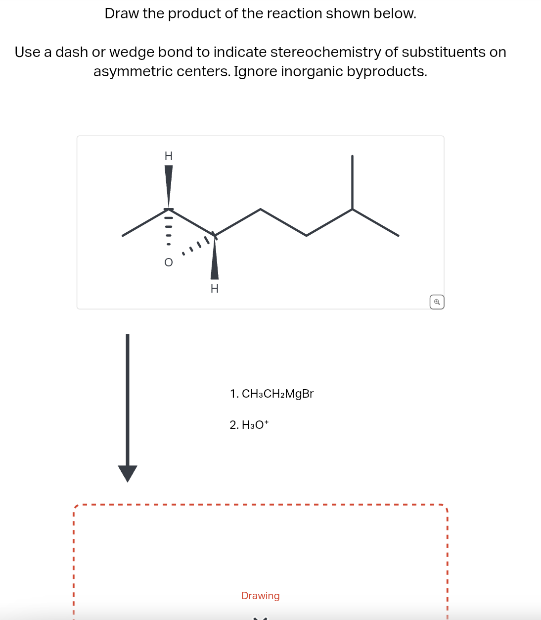 Draw the product of the reaction shown below.
Use a dash or wedge bond to indicate stereochemistry of substituents on
asymmetric centers. Ignore inorganic byproducts.
H
XIII O
H
1. CH3CH2MgBr
2. H3O+
Drawing
Q