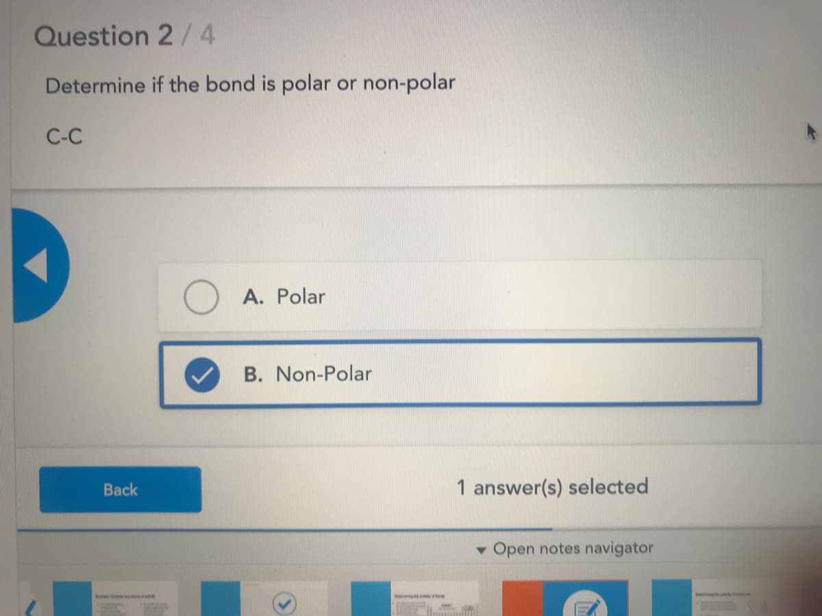 Question 2/4
Determine if the bond is polar or non-polar
C-C
A. Polar
B. Non-Polar
Back
1 answer(s) selected
- Open notes navigator
