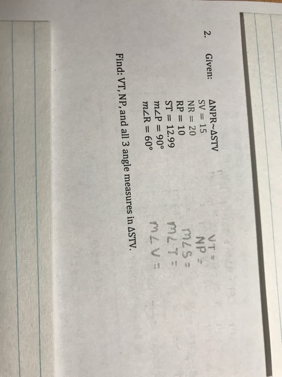 2.
Given:
ANPR~ASTV
VT =
NP =
SV = 15
NR =
20
RP = 10
ST = 12.99
=S7W
%3D
m2P = 90°
m2R = 60°
%3D
Find: VT, NP, and all 3 angle measures in ASTV.
