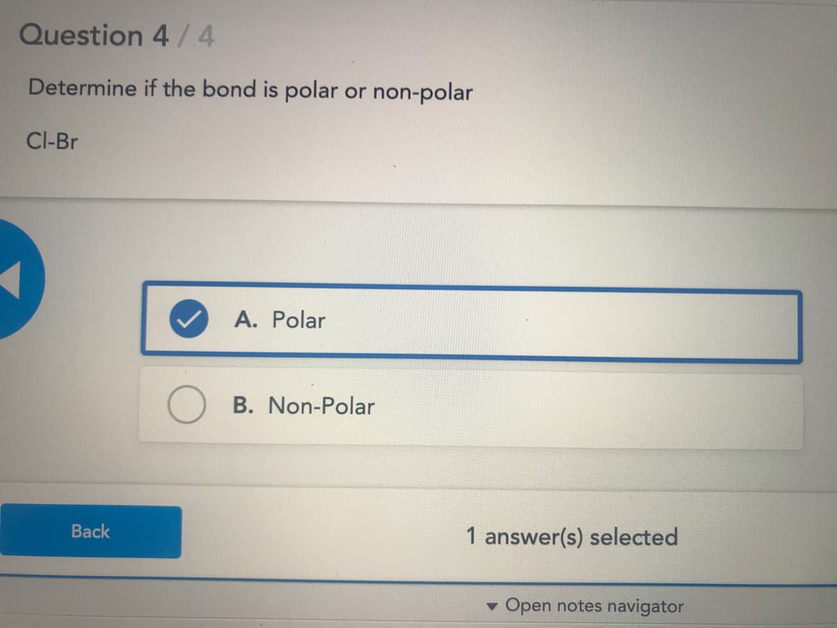 Question 4 /4
Determine if the bond is polar or non-polar
Cl-Br
A. Polar
B. Non-Polar
Back
1 answer(s) selected
v Open notes navigator
