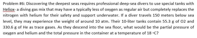 Problem #6: Discovering the deepest seas requires professional deep-sea divers to use special tanks with
Heliox- a diving gas mix that may have a typically less of oxygen as regular air but completely replaces the
nitrogen with helium for their safety and support underwater. If a diver travels 150 meters below sea
level, they may experience the weight of around 10 atm. Their 10-liter tanks contain 55.3 g of 02 and
330.6 g of He as trace gases. As they descend into the sea floor, what would be the partial pressure of
oxygen and helium and the total pressure in the container at a temperature of 18 •C?
