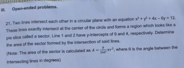 I.
Open-ended problems.
21. Two lines intersect each other in a circular plane with an equation x? + y² + 4x– 6y = 12.
These lines exactly intersect at the center of the circle and forms a region which looks like a
pie slice called a sector. Line 1 and 2 have y-intercepts of 9 and 4, respectively. Determine
the area of the sector formed by the intersection of said lines.
(Note: The area of the sector is calculated as A =
360
ar², where e is the angle between the
intersecting lines in degrees)
