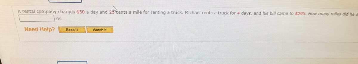 A rental company charges $50 a day and 23 tents a mile for renting a truck. Michael rents a truck for 4 days, and his bill came to $295. How many miles did he d
mi
Need Help?
Read It
Watch It
