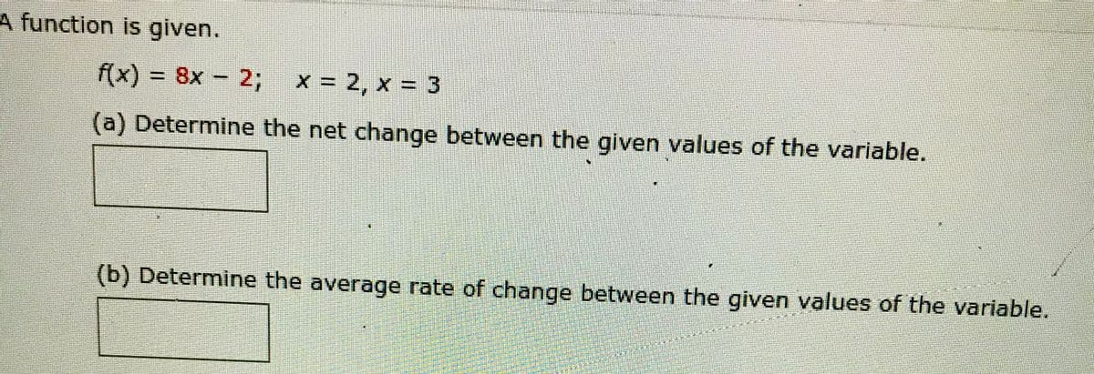 A function is given.
f(x) = 8x – 2;
x = 2, x = 3
(a) Determine the net change between the given values of the variable.
(b) Determine the average rate of change between the given values of the variable.
