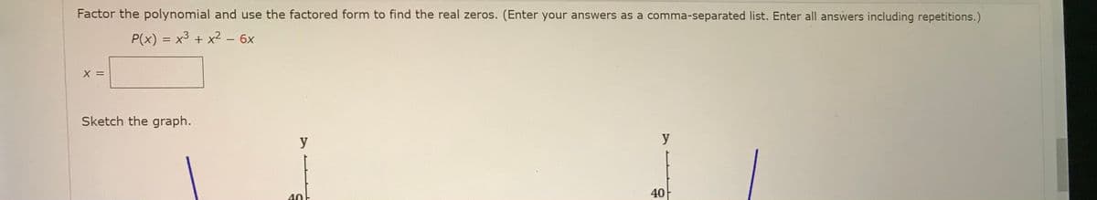 Factor the polynomial and use the factored form to find the real zeros. (Enter your answers as a comma-separated list. Enter all answers including repetitions.)
P(x) = x3 + x2 – 6x
X =
Sketch the graph.
y
y
40F
40
