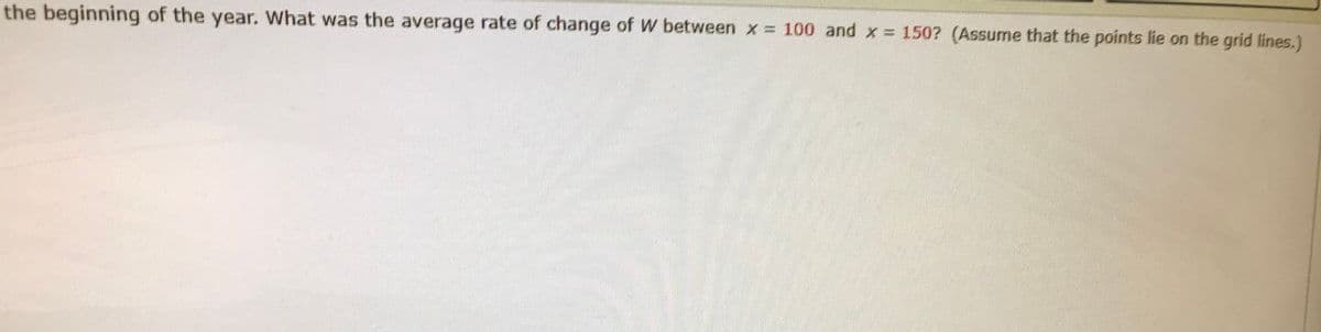 the beginning of the year. What was the average rate of change of W between x = 100 and x = 150? (Assume that the points lie on the grid lines.)
