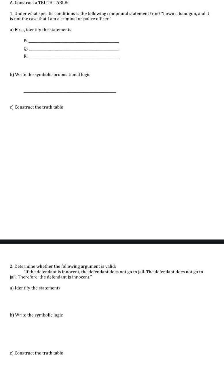 2. Determine whether the following argument is valid:
"If the defendant is innocent, the defendant does not go to jail. The defendant does not go to
jail. Therefore, the defendant is innocent."
a) Identify the statements
b) Write the symbolic logic
c) Construct the truth table
