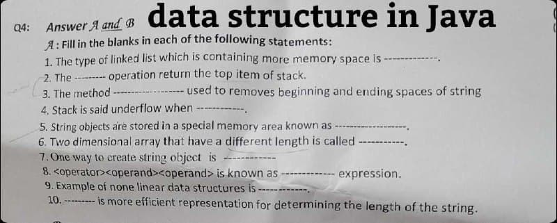 Answer and data structure in Java
Q4: A B
A: Fill in the blanks in each of the following statements:
1. The type of linked list which is containing more memory space is
2. The
operation return the top item of stack.
3. The method ---
-- used to removes beginning and ending spaces of string
4. Stack is said underflow when ----
5. String objects are stored in a special memory area known as -
6. Two dimensional array that have a different length is called ---
7. One way to create string object is
8. <operator><operand><operand> is known as
- expression.
9. Example of none linear data structures is
---...
10.-
-------
is more efficient representation for determining the length of the string.
(