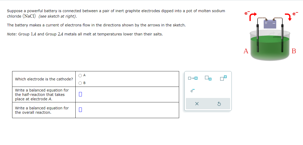 م
Suppose a powerful battery is connected between a pair of inert graphite electrodes dipped into a pot of molten sodium
chloride (NaCl) (see sketch at right).
The battery makes a current of electrons flow in the directions shown by the arrows in the sketch.
Note: Group 14 and Group 24 metals all melt at temperatures lower than their salts.
e-
Which electrode is the cathode?
Write a balanced equation for
the half-reaction that takes
place at electrode A.
Write a balanced equation for
Π
the overall reaction.
A
ローロ
A
B