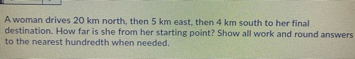 A woman drives 20 km north, then 5 km east, then 4 km south to her final
destination. How far is she from her starting point? Show all work and round answers
to the nearest hundredth when needed.

