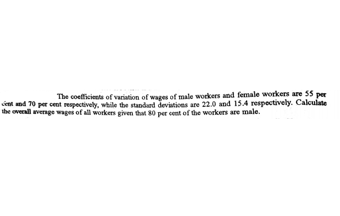 The coefficients of variation of wages of male workers and female workers are 55 per
cent and 70 per cent respectively, while the standard deviations are 22.0 and 15.4 respectively. Calculate
the overall average wages of all workers given that 80 per cent of the workers are male.
