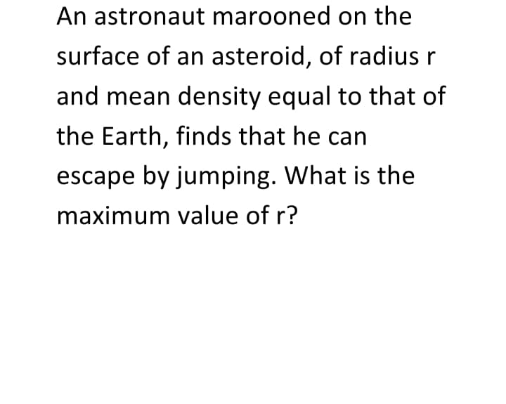 An astronaut marooned on the
surface of an asteroid, of radius r
and mean density equal to that of
the Earth, finds that he can
escape by jumping. What is the
maximum value of r?
