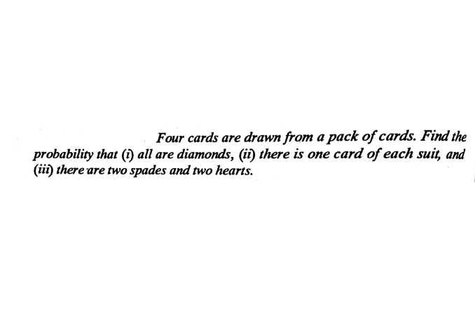 Four cards are drawn from a pack of cards. Find the
probability that (1) all are diamonds, (ii) there is one card of each suit, and
(ii) there are two spades and two hearts.
