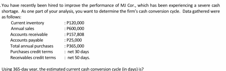 .You have recently been hired to improve the performance of MJ Cor., which has been experiencing a severe cash
shortage. As one part of your analysis, you want to determine the firm's cash conversion cycle. Data gathered were
as follows:
Current inventory
: P120,000
Annual sales
: P600,000
Accounts receivable
: P157,808
: P25,000
: P365,000
: net 30 days
: net 50 days.
Accounts payable
Total annual purchases
Purchases credit terms
Receivables credit terms
Using 365-day year, the estimated current cash conversion cycle (in days) is?
