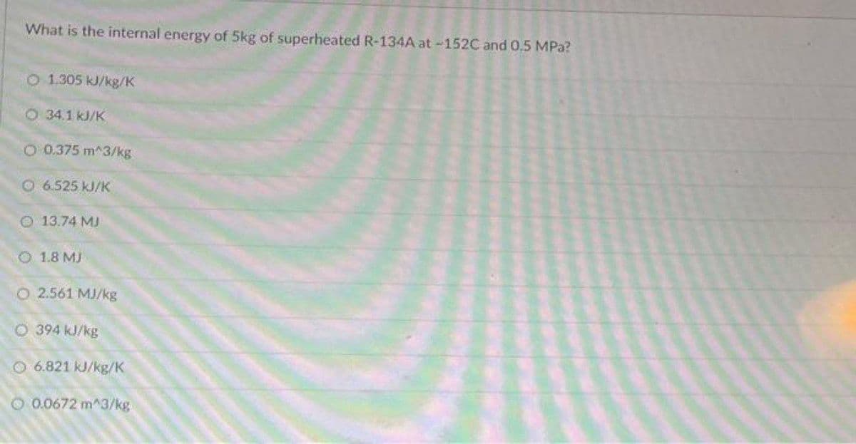 What is the internal energy of 5kg of superheated R-134A at -152C and 0.5 MPa?
O 1.305 kJ/kg/K
O 34.1 kJ/K
O 0.375 m^3/kg
O6.525 kJ/K
O 13.74 MJ
O 1.8 MJ
O 2.561 MJ/kg
O 394 kJ/kg
O 6.821 kJ/kg/K
O 0.0672 m^3/kg
