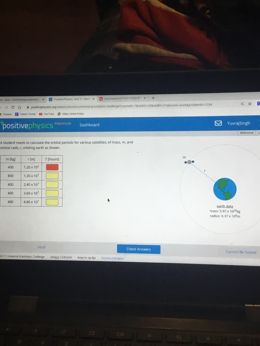 M Inbox-60009486@carteretsch x
- CO
Classes C Clever | Portal YouTube https://www.friday...
positivephysics
m [kg]
400
A student needs to calculate the orbital periods for various satellites, of mass, m, and
orbital radii, r, orbiting earth as shown.
800
400
400
400
positivephysics.org/lesson/physics/universal-gravitation/challenge?courselD=1&unitID=23&skillID=216&mode=work&problemID=1254
Positive Physics-Unit 11: Unive X Sy (2p)/(sqrt(6.67 10(-11)*((5 97 x
r [m]
1.20 x 107
1.20 x 10²
2.40 x 107
3.60 x 107
4.80 x 107
Hint!
PREMIUM Dashboard
#
T [hours]
mit 11: Universal Gravitation, Challenge Using g = 9.81m/s²
Keep 3+ sig figs Desmos Calculator
+
Check Answers
m
.O.
<C
Yuvraj Singh
Reference L
earth data
mass: 5.97 x 1024kg
radius: 6.37 x 10 m
Cannot Be Solved
