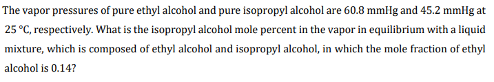 The vapor pressures of pure ethyl alcohol and pure isopropyl alcohol are 60.8 mmHg and 45.2 mmHg at
25 °C, respectively. What is the isopropyl alcohol mole percent in the vapor in equilibrium with a liquid
mixture, which is composed of ethyl alcohol and isopropyl alcohol, in which the mole fraction of ethyl
alcohol is 0.14?
