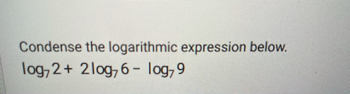 **Condense the logarithmic expression below.**

\[ \log_7 2 + 2 \log_7 6 - \log_7 9 \]

To condense the logarithmic expression given, we can use the properties of logarithms:

1. **Product Property of Logarithms:**
\[ \log_b M + \log_b N = \log_b (MN) \]

2. **Power Property of Logarithms:**
\[ a \log_b M = \log_b (M^a) \]

3. **Quotient Property of Logarithms:**
\[ \log_b M - \log_b N = \log_b \left( \frac{M}{N} \right) \]

**Step-by-Step Solution:**

1. Apply the Power Property to the second term:
\[ 2 \log_7 6 = \log_7 (6^2) = \log_7 36 \]

2. Replace the second term in the original expression:
\[ \log_7 2 + \log_7 36 - \log_7 9 \]

3. Combine the first two terms using the Product Property:
\[ \log_7 (2 \cdot 36) - \log_7 9 = \log_7 72 - \log_7 9 \]

4. Finally, apply the Quotient Property to condense the expression:
\[ \log_7 \left( \frac{72}{9} \right) = \log_7 8 \]

So, the condensed form of the original logarithmic expression is:
\[ \log_7 8 \]

This transformation utilizes logarithmic properties to condense multiple logarithmic terms into a single logarithmic expression.