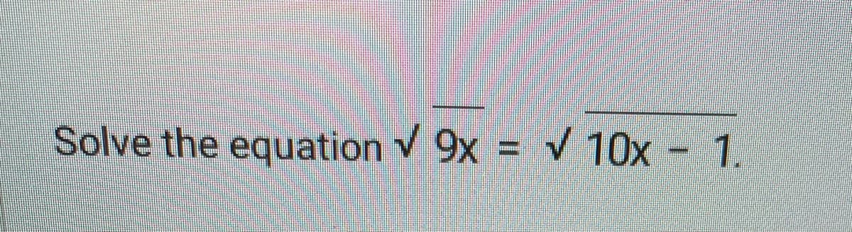 ### Problem Statement:
Solve the equation:
\[ \sqrt{9x} = \sqrt{10x - 1} \]

### Explanation:
The given equation consists of two square roots set equal to each other. To solve this equation, we can follow these steps:

1. **Square Both Sides:** To eliminate the square roots, we square both sides of the equation. 
   \[
   (\sqrt{9x})^2 = (\sqrt{10x - 1})^2
   \]
   This simplifies to:
   \[
   9x = 10x - 1
   \]

2. **Simplify the Equation:** 
   \[
   9x = 10x - 1 
   \]
   Subtract \(9x\) from both sides to isolate the constant term.
   \[
   0 = x - 1 
   \]
   
3. **Solve for \(x\):**
   \[
   x = 1
   \]

4. **Verify the Solution:** 
   Substitute \(x = 1\) back into the original equation to ensure it satisfies both sides.
   \[
   \sqrt{9(1)} = \sqrt{10(1) - 1}
   \]
   Simplifies to:
   \[
   \sqrt{9} = \sqrt{9} 
   \]
   This is a true statement (both sides are equal to 3), so \(x = 1\) is indeed the solution.

### Solution:
The solution to the equation \( \sqrt{9x} = \sqrt{10x - 1} \) is \( x = 1 \).