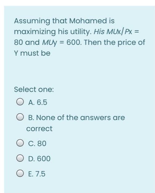 Assuming that Mohamed is
maximizing his utility. His MUX/ PX =
80 and MUY = 600. Then the price of
Y must be
Select one:
A. 6.5
B. None of the answers are
correct
C. 80
D. 600
OE. 7.5