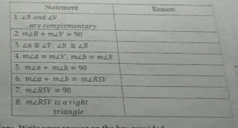 Statement
Reason
1.2R and 2V
are complementary
2 m2R+mzV = 90
87 47 47 U7E
4. mza =mzV, mzb = mzR
5. mza + mzb = 90
6 mza + meb= M2RSV
7. meRSV = 90
S. meRSV is a right
triangle
