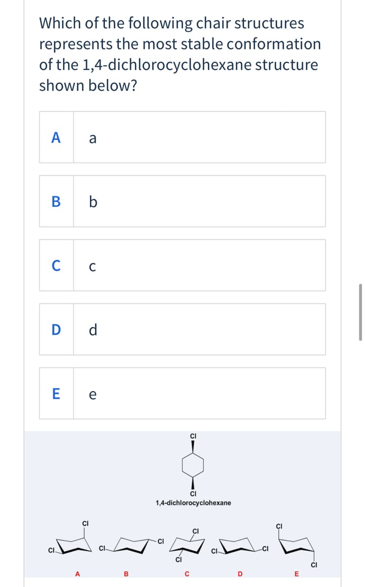 **Question:**
Which of the following chair structures represents the most stable conformation of the 1,4-dichlorocyclohexane structure shown below?

**Options:**

**A:** a

**B:** b

**C:** c

**D:** d

**E:** e

**Diagram Description:**

Below the question and options, there is a diagram displaying the molecular structure of 1,4-dichlorocyclohexane at the center. Surrounding this central structure are five different possible chair conformations (labeled A, B, C, D, and E) of the 1,4-dichlorocyclohexane molecule.

1. **Conformation A:**
   - Both chlorine atoms are in axial positions, one facing up and the other facing down.

2. **Conformation B:**
   - Both chlorine atoms are in equatorial positions, providing them more space and decreasing steric hindrance.

3. **Conformation C:**
   - One chlorine atom is in an equatorial position while the other is in an axial position.

4. **Conformation D:**
   - Similar to Conformation C, one chlorine atom is in an equatorial position and the other in an axial position, but oriented differently compared to Conformation C.

5. **Conformation E:**
   - Both chlorine atoms are in equatorial positions but arranged in an alternative spatial orientation compared to Conformation B.

To determine the most stable conformation, consider that equatorial positions distribute substituents more favorably due to minimized steric hindrance, making them less crowded compared to axial positions. Hence, conformations where bulkier groups like chlorine atoms occupy equatorial positions are generally more stable.