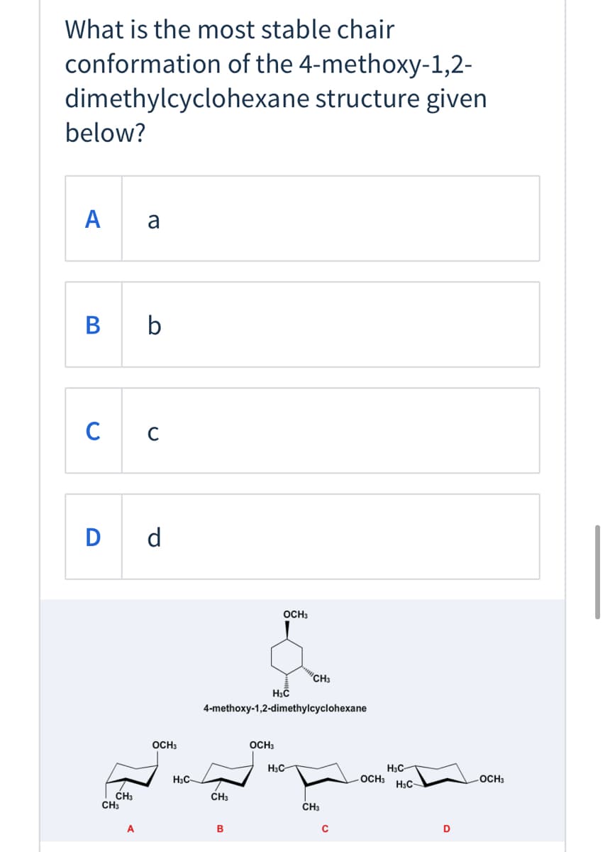 ### Most Stable Chair Conformation of 4-Methoxy-1,2-dimethylcyclohexane

#### Question:
What is the most stable chair conformation of the 4-methoxy-1,2-dimethylcyclohexane structure given below?

#### Options:
A. a  
B. b  
C. c  
D. d  

#### Image Description:
The image contains the structural representation of 4-methoxy-1,2-dimethylcyclohexane, followed by four different chair conformations labeled A, B, C, and D, respectively.

- **Option A**: Shows the structure with the methoxy group (OCH₃) and two methyl groups (CH₃) in different positions.
- **Option B**: Similar to option A but with different spatial arrangements of the substituents.
- **Option C**: Places one of the methyl groups in an axial position and the methoxy group in equatorial or axial.
- **Option D**: Displays both methyl groups in axial positions and the methoxy group in an equatorial or axial position.

#### Explanation of Diagrams:
- The term "equatorial" refers to substituents positioned around the equator of the cyclohexane ring, which experiences less steric hindrance compared to "axial" positions (pointing up or down).
- Stability generally increases when larger groups occupy equatorial positions due to reduced 1,3-diaxial interactions.
  
### Answer Key:
The most stable chair conformation is typically the one where the largest substituents are in the equatorial positions to reduce steric strain. 

Based on the given chair conformations, the correct answer is **d**. 

This is because in D, the substituents enjoy the least steric hindrance and are in the most energetically favorable positions, leading to the most stable conformation.