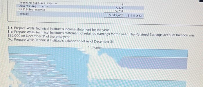 Teaching supplies expense
Advertising expense
Utilities expense
Totals
7,173
5,738
$ 313,682
$ 313,682
3-a. Prepare Wells Technical Institute's income statement for the year.
3-b. Prepare Wells Technical Institute's statement of retained earnings for the year. The Retained Earnings account balance was
$82,000 on December 31 of the prior year.
3-c. Prepare Wells Technical Institute's balance sheet as of December 31.
-cemb