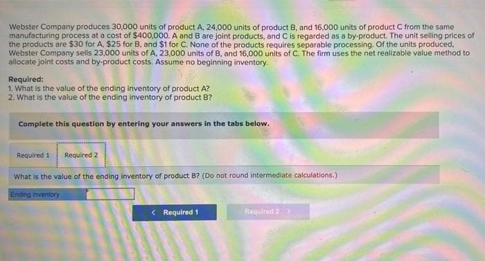 Webster Company produces 30,000 units of product A, 24,000 units of product B, and 16,000 units of product C from the same
manufacturing process at a cost of $400,000. A and B are joint products, and C is regarded as a by-product. The unit selling prices of
the products are $30 for A. $25 for B, and $1 for C. None of the products requires separable processing. Of the units produced,
Webster Company sells 23,000 units of A, 23,000 units of B, and 16,000 units of C. The firm uses the net realizable value method to
allocate joint costs and by-product costs. Assume no beginning inventory.
Required:
1. What is the value of the ending inventory of product A?
2. What is the value of the ending inventory of product B?
Complete this question by entering your answers in the tabs below.
Required 1 Required 2
What is the value of the ending inventory of product B? (Do not round intermediate calculations.)
Ending inventory
< Required 1
Required 2 >