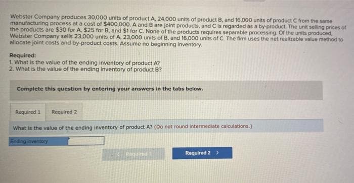 Webster Company produces 30,000 units of product A, 24,000 units of product B, and 16,000 units of product C from the same
manufacturing process at a cost of $400,000. A and B are joint products, and C is regarded as a by-product. The unit selling prices of
the products are $30 for A. $25 for B, and $1 for C. None of the products requires separable processing. Of the units produced,
Webster Company sells 23,000 units of A, 23,000 units of B, and 16,000 units of C. The firm uses the net realizable value method to
allocate joint costs and by-product costs. Assume no beginning inventory.
Required:
1. What is the value of the ending inventory of product A?
2. What is the value of the ending inventory of product B?
Complete this question by entering your answers in the tabs below.
Required 1 Required 2
What is the value of the ending inventory of product A? (Do not round intermediate calculations.)
Ending inventory
Required 1
Required 2 >