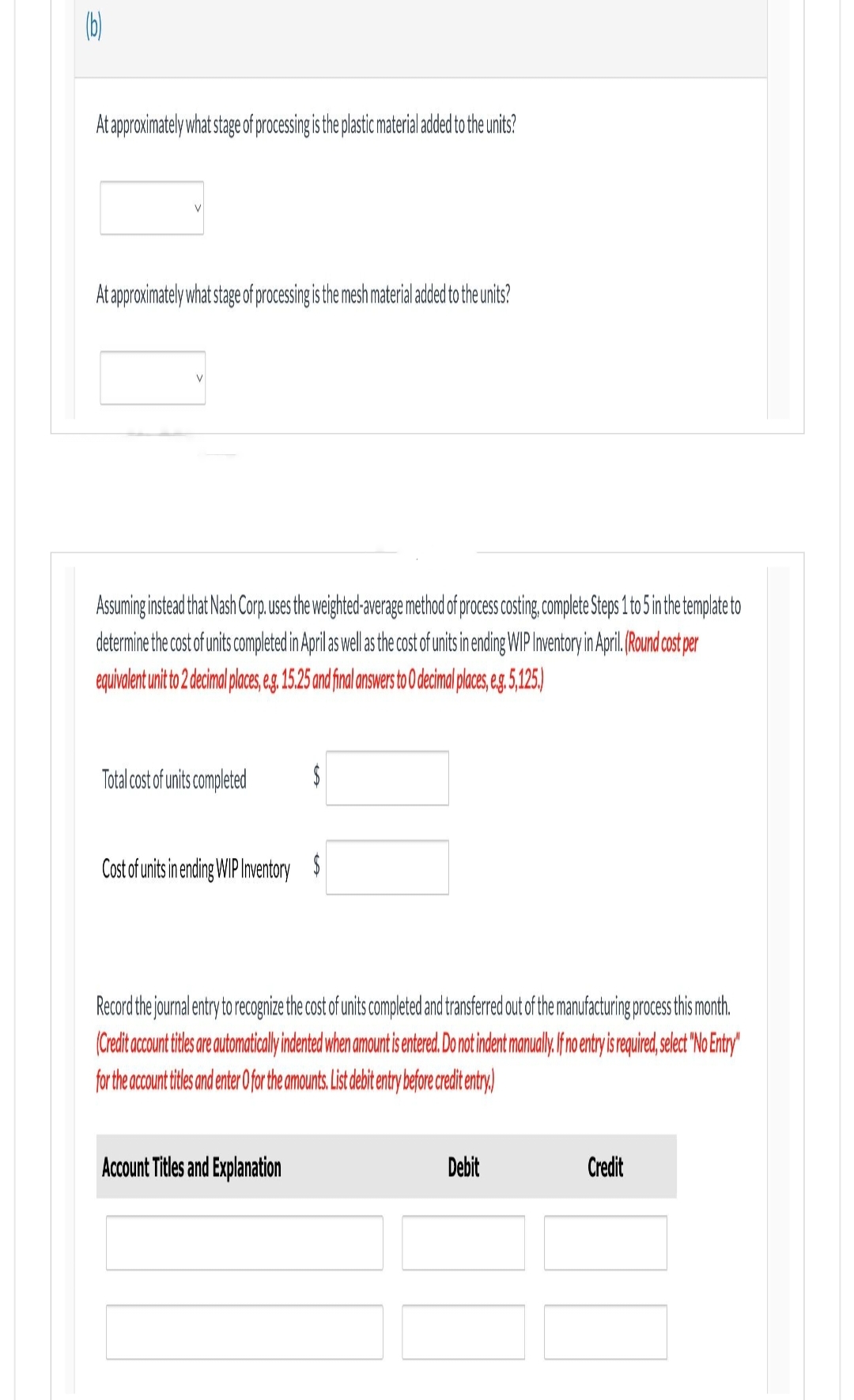 (b)
At approximately what stage of processing is the plastic material added to the units?
At approximately what stage of processing is the mesh material added to the units?
Assuming instead that Nash Corp. uses the weighted-average method of process costing, complete Steps 1 to 5 in the template to
determine the cost of units completed in April as well as the cost of units in ending WIP Inventory in April. (Round cost per
equivalent unit to 2 decimal places, e.g. 15.25 and final answers to 0 decimal places, e.g. 5,125.)
Total cost of units completed
$
Cost of units in ending WIP Inventory $
Record the journal entry to recognize the cost of units completed and transferred out of the manufacturing process this month.
(Credit account titles are automatically indented when amount is entered. Do not indent manually. If no entry is required, select "No Entry"
for the account titles and enter O for the amounts. List debit entry before credit entry)
Account Titles and Explanation
Debit
Credit